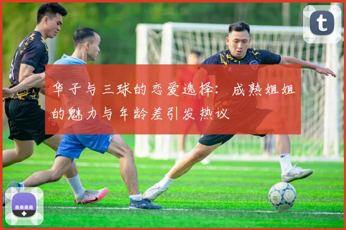 华子与三球的恋爱选择：成熟姐姐的魅力与年龄差引发热议