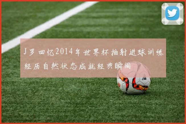 J罗回忆2014年世界杯抽射进球训练经历自然状态成就经典瞬间