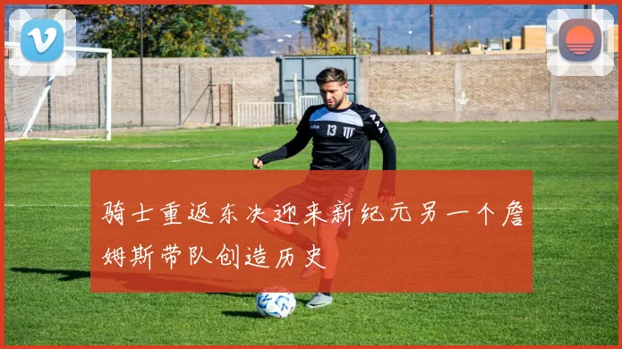 骑士重返东决迎来新纪元另一个詹姆斯带队创造历史