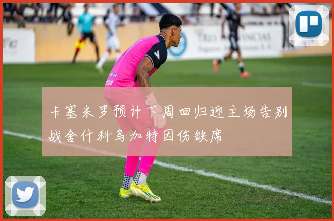 卡塞米罗预计下周回归迎主场告别战舍什科乌加特因伤缺席