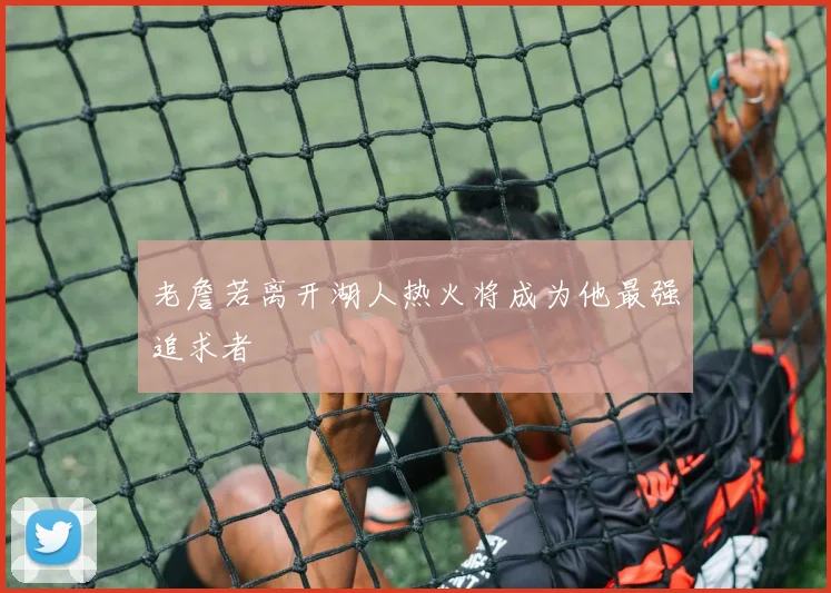 老詹若离开湖人热火将成为他最强追求者