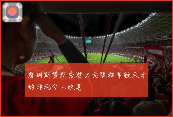 詹姆斯赞新秀潜力无限称年轻天才的涌现令人欣喜