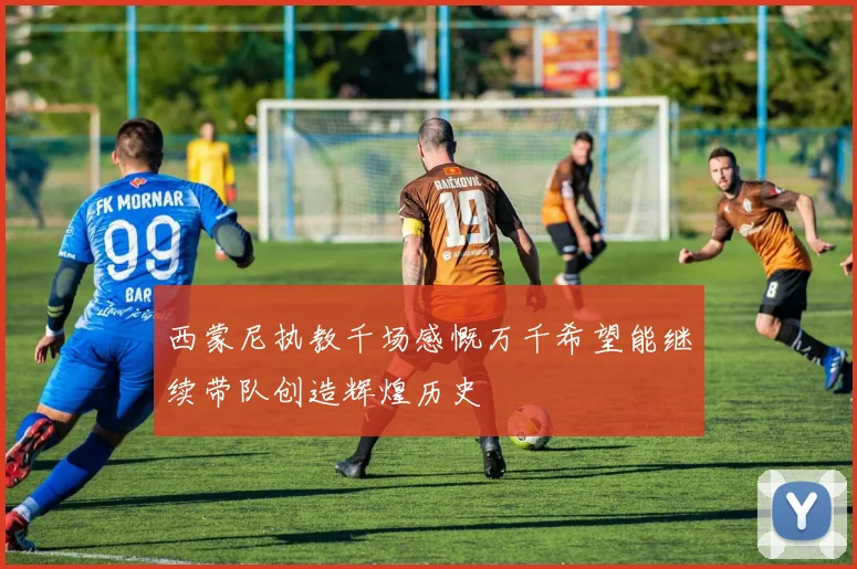 西蒙尼执教千场感慨万千希望能继续带队创造辉煌历史