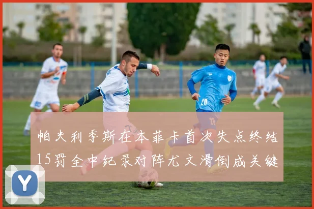 帕夫利季斯在本菲卡首次失点终结15罚全中纪录对阵尤文滑倒成关键时刻