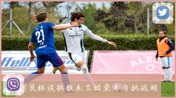 阿莫林谈执教米兰的荣幸与挑战超越前任工作