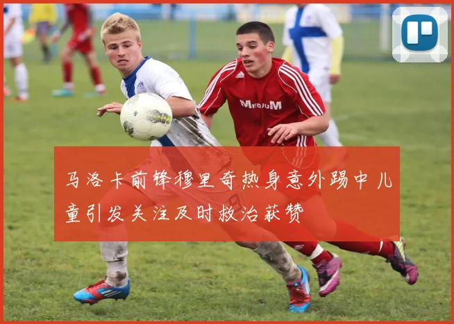 马洛卡前锋穆里奇热身意外踢中儿童引发关注及时救治获赞