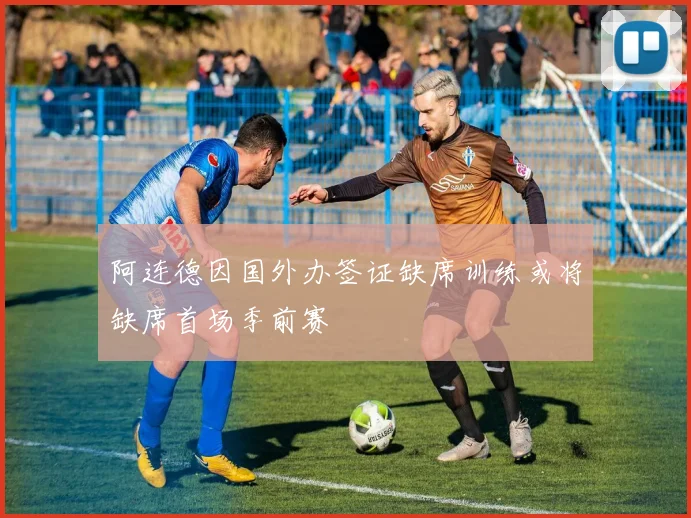 阿连德因国外办签证缺席训练或将缺席首场季前赛