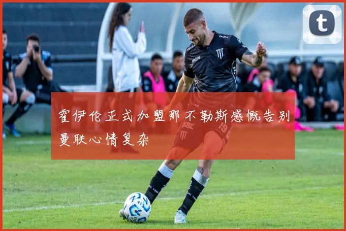 霍伊伦正式加盟那不勒斯感慨告别曼联心情复杂