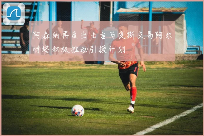 阿森纳再度出击吉马良斯交易阿尔特塔积极推动引援计划