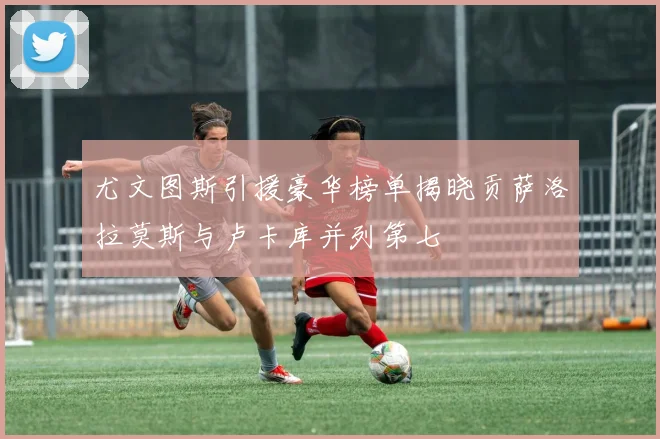 尤文图斯引援豪华榜单揭晓贡萨洛拉莫斯与卢卡库并列第七
