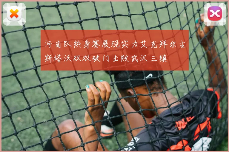 河南队热身赛展现实力艾克拜尔古斯塔沃双双破门击败武汉三镇