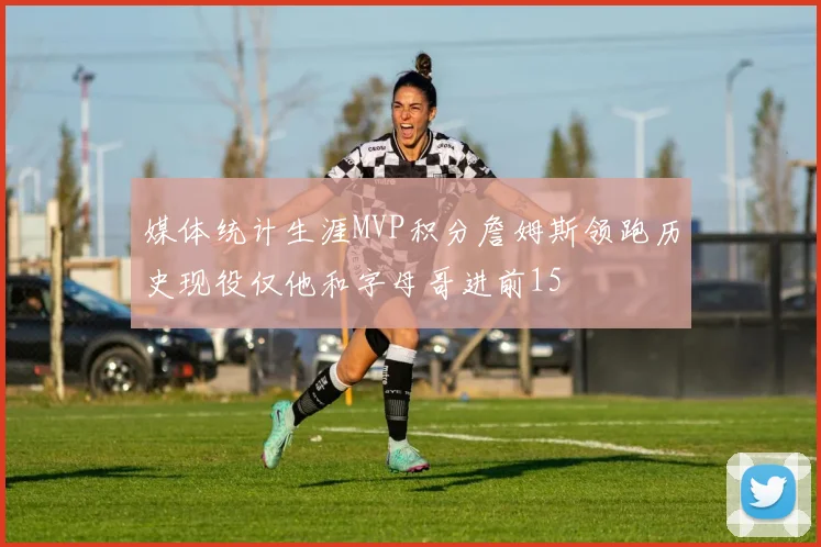 媒体统计生涯MVP积分詹姆斯领跑历史现役仅他和字母哥进前15