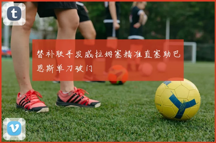 替补联手发威拉姆塞精准直塞助巴恩斯单刀破门