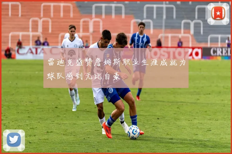 雷迪克盛赞詹姆斯职业生涯成就为球队感到无比自豪
