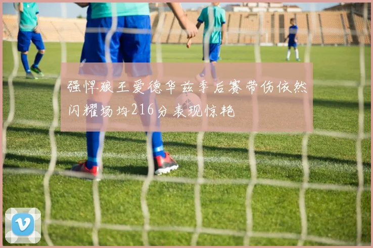 强悍狼王爱德华兹季后赛带伤依然闪耀场均216分表现惊艳