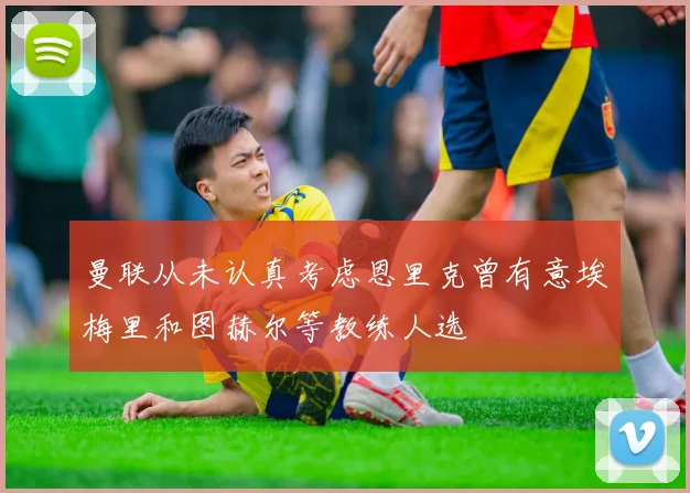 曼联从未认真考虑恩里克曾有意埃梅里和图赫尔等教练人选