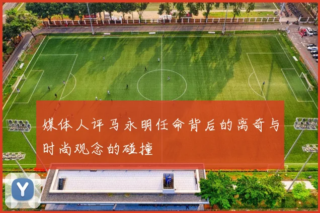 媒体人评马永明任命背后的离奇与时尚观念的碰撞