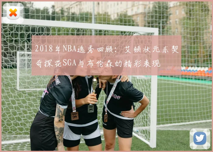 2018年NBA选秀回顾：艾顿状元东契奇探花SGA与布伦森的精彩表现