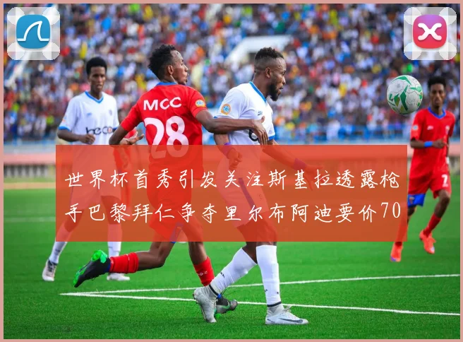 世界杯首秀引发关注斯基拉透露枪手巴黎拜仁争夺里尔布阿迪要价7000万欧