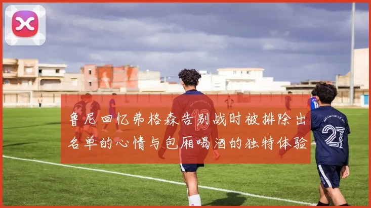 鲁尼回忆弗格森告别战时被排除出名单的心情与包厢喝酒的独特体验