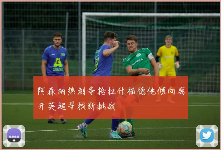 阿森纳热刺争抢拉什福德他倾向离开英超寻找新挑战