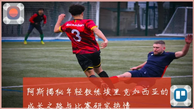 阿斯揭秘年轻教练埃里克加西亚的成长之路与比赛研究热情