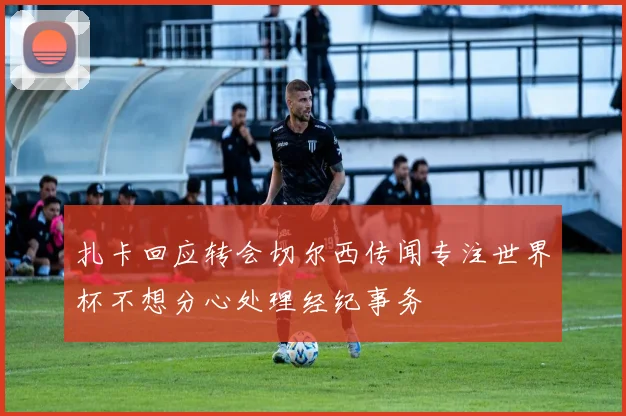 扎卡回应转会切尔西传闻专注世界杯不想分心处理经纪事务