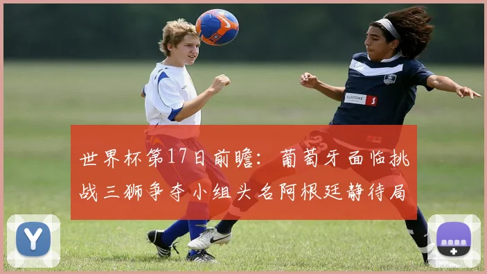 世界杯第17日前瞻：葡萄牙面临挑战三狮争夺小组头名阿根廷静待局势变化