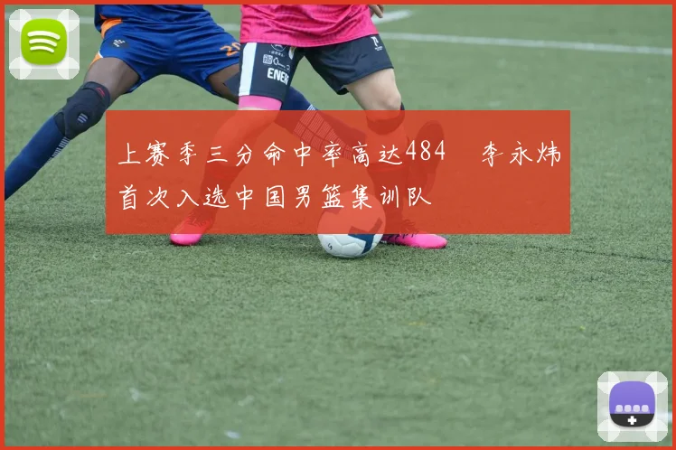 上赛季三分命中率高达484偰李永炜首次入选中国男篮集训队